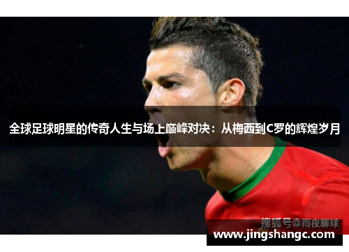 全球足球明星的传奇人生与场上巅峰对决：从梅西到C罗的辉煌岁月